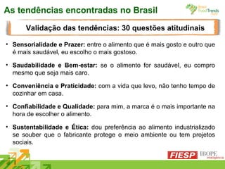 As tendências encontradas no Brasil Sensorialidade e Prazer:  entre o alimento que é mais gosto e outro que é mais saudável, eu escolho o mais gostoso. Saudabilidade e Bem-estar:  se o alimento for saudável, eu compro mesmo que seja mais caro. Conveniência e Praticidade:  com a vida que levo, não tenho tempo de cozinhar em casa. Confiabilidade e Qualidade:  para mim, a marca é o mais importante na hora de escolher o alimento. Sustentabilidade e Ética:  dou preferência ao alimento industrializado se souber que o fabricante protege o meio ambiente ou tem projetos sociais. Validação das tendências: 30 questões atitudinais 