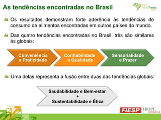 As tendências encontradas no Brasil Os resultados demonstram forte aderência às tendências de consumo de alimentos encontradas em outros países do mundo. Das quatro tendências encontradas no Brasil, três são similares às globais: Saudabilidade e Bem-estar  + Sustentabilidade e Ética Uma delas representa a fusão entre duas das tendências globais:  