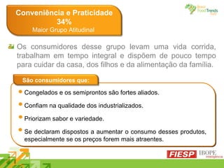 Conveniência e Praticidade 34% Maior Grupo Atitudinal  ‘ Congelados e os semiprontos são fortes aliados. Confiam na qualidade dos industrializados. Priorizam sabor e variedade. Se declaram dispostos a aumentar o consumo desses produtos, especialmente se os preços forem mais atraentes. São consumidores que: Os consumidores desse grupo levam uma vida corrida, trabalham em tempo integral e dispõem de pouco tempo para cuidar da casa, dos filhos e da alimentação da família. 
