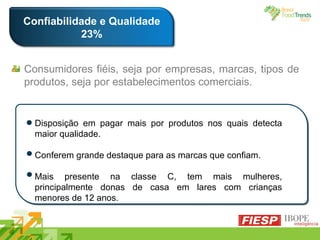 Confiabilidade e Qualidade 23% Disposição em pagar mais por produtos nos quais detecta maior qualidade. Conferem grande destaque para as marcas que confiam. Mais presente na classe C, tem mais mulheres, principalmente donas de casa em lares com crianças menores de 12 anos. Consumidores fiéis, seja por empresas, marcas, tipos de produtos, seja por estabelecimentos comerciais. 
