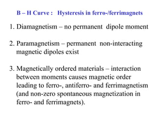 B – H Curve :  Hysteresis in ferro-/ferrimagnets 1. Diamagnetism – no permanent  dipole moment 2. Paramagnetism – permanent  non-interacting  magnetic dipoles exist 3. Magnetically ordered materials – interaction between moments causes magnetic order leading to ferro-, antiferro- and ferrimagnetism (and non-zero spontaneous magnetization in ferro- and ferrimagnets).  