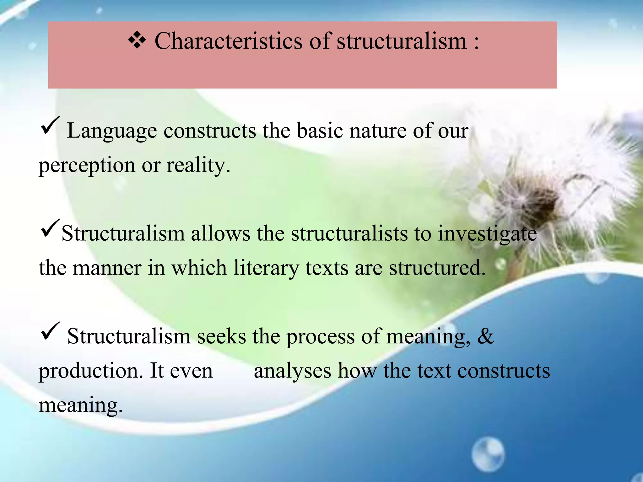  Language constructs the basic nature of our
perception or reality.
Structuralism allows the structuralists to investigate
the manner in which literary texts are structured.
 Structuralism seeks the process of meaning, &
production. It even analyses how the text constructs
meaning.
 Characteristics of structuralism :
 