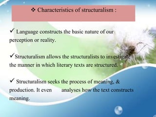  Language constructs the basic nature of our
perception or reality.
Structuralism allows the structuralists to investigate
the manner in which literary texts are structured.
 Structuralism seeks the process of meaning, &
production. It even analyses how the text constructs
meaning.
 Characteristics of structuralism :
 