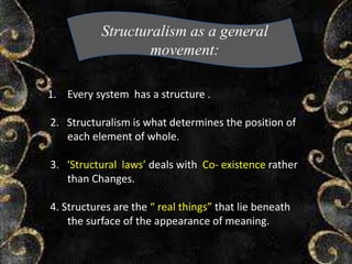 Structuralism as a general
movement:
1. Every system has a structure .
2. Structuralism is what determines the position of
each element of whole.
3. ‘Structural laws’ deals with Co- existence rather
than Changes.
4. Structures are the “ real things” that lie beneath
the surface of the appearance of meaning.
 