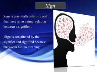 Sign
Sign is essentially arbitrary and
that there is no natural relation
between a signifier .
Sign is constituted by the
signifier and signified because
the words has no meaning.
.
 