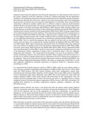 European Journal of Business and Management                                                    www.iiste.org
ISSN 2222-1905 (Paper) ISSN 2222-2839 (Online)
Vol 3, No.5, 2011

Employers need to keep the employees from leaving the organization in a short duration for the success of
the venture. Employers want their employees to build up a lifelong relationship with the organization,
contribute to the performance and success of the firm and become the force behind the growth in long term.
But modest aim generally ends with sorrow. Attrition is one of the most puzzling words in the management
literature today. It is because; the cause and effect relationship here is not absolute. Here, Cause and Effect
relationship is affected by multiple variables and it is difficult to build an empirical model/conceptual
model on the basis of experience/data. The saying, good help is hard to find, is even true these days because
the job market is becoming increasingly tight (Eskildesen 2000, Hammer 2000). Employers fight to get
skilled employees to maintain the prosperity of their organizations (Eskildsen and Nussler 2000). Employee
satisfaction and customer satisfaction varies proportionately (Mark Parrott 2000). Growing competitiveness
in the market provides pressure on the employees. These pressures generally give birth to mental agony to
the employees. Mark Parrott (2000) says that today’s employees pose a complete new set of challenges. As
a result, tapping of talent becomes more complex. Employees that are satisfied and happy with their jobs
are more dedicated and functional in customer service and business operation (Hammer 2000; Marini 2000;
Denton 2000). Also it is proved that employees who are satisfied with their jobs are more productive,
creative and more likely to be retained by the company (Eskildsen & Dahlgaad 2000, Kim 2000; Kirby;
Lee 2000; Wagner 2000). Again researches have proved that many environmental factors play significant
role in the retention of employees such as Pay and benefits, communication (Brewer 2000; Wager 2000),
motivation, justice (Kirby 2000) and leisure time (Rabbit 2000; Wilson 2000). The key organizational (HR)
issue being faced today by all the SMEs is attrition. Career growth, compensation and supervision are some
of the pronounced reasons, contributing to attrition. Due to monotonous nature of the job, employees
change their jobs frequently. The average period of job change is two years for an employee in SMEs.
Factors contributing to attrition vary from small to big SMEs. Many companies feel that exit interview is
the best way to control or manage attrition rate. No organization can survive without giving importance to
its employees. They are the first customers and their requirements should be identified and fulfilled. Like
CRM, Employee Relationship Management (ERM) is the mantra an organization should follow to retain
their employees. Fulfilling the reasonable expectations of employees should be a continuous process
(Anantharaja, A. 2009).

It is argued that theory-based empirical research on HRM in SMEs within the same industry enable us
move towards a systematic understanding and explanation of HRM in SMEs (Tsai, Chin-Ju, 2010). SMEs
align their HRM practices with their realized strategies within three configurations, namely local,
international, and world-class SMEs. Regardless of their strategic choices, these SMEs achieve comparable
levels of performance (Fabi, Bruno; Raymond, Louis, 2000). Due to their limited size, many small and
medium enterprises (SMEs) cannot justify full-time HR professionals in their organizations. Thus, the
complex and time-consuming nature of many HR activities can result in a significant drain on existing
managerial resources. Professional employer organizations (PEOs), however, offer SMEs an alternative for
handling their workforce by providing compensation programs, regulatory compliance, and other
HR-related services.

Industrial attrition literature also shows a few factors that affect the attrition which include employee
turnover, commitment, motivation, changes in work place, training and development etc. These finding are
valid for the employees who stay in the organization for long time. Unfortunately, no research has
attempted to see the causal relationship between the attrition during probation and the probable reasons.
With an objective to find out the factors leading to attrition, we have done a detailed exploratory study in
SMEs in India. Our research is specific to understand the reasons for employee attrition in SMEs during the
probation period and to find ways to control attrition.

Many Researches say that the overall culture of the organization actually causes the attrition. But here again
it is questionable whether an employee staying only for a few months in the organization get affected by the
so called “culture”. Following this puzzle, we attempted to find the probable reasons of attrition during the
probation period. We took into account different time frame, different employees who left their organization
                                                      7
 