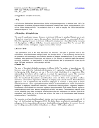 European Journal of Business and Management                                                    www.iiste.org
ISSN 2222-1905 (Paper) ISSN 2222-2839 (Online)
Vol 3, No.5, 2011

during probation period for the research.

3. Gap

It is difficult to define all the possible reasons and the most promising reasons for attrition in the SMEs. We
have attempted to build the gap by developing a conceptual framework and finding the intensity with which
various factors impact attrition. This research is first of its kind in studying the SMEs from attrition
management point of view.

4. Methodology & Data Collection

This research is undertaken to assess the causes of attrition in SMEs and its remedies. The main aim of such
a design is to ensure that the required data are collected objectively, accurately and economically. Primary
Data: Data regarding the causes of attrition in SMEs and its remedies were collected directly by interacting
with the employees of different SMEs by a structured questionnaire. Secondary Data: The secondary data
was collected from the existing data, company records, and the Internet.

5. Research Tools

 The questionnaire used in this study was direct and structured. The types of questions asked in this
questionnaire were closed-ended and open-ended, and multiple choice. To test the validity and veracity of
the structure of the questionnaire and to find out whether the purpose would be fulfilled, a pilot study was
conducted where a sample of 20 questions was collected to find opinions of employees about the causes of
attrition in a company. The main objective of using these techniques was to understand the current process
of the SMEs and whether the employees were satisfied.
6. Sample Size

The scope of the study is limited to employees of different SMEs. The numbers of respondents are 120.
Responses were collected at Hyderabad and Ahmadabad in 25 engineering /manufacturing SMEs and 25
food processing SMEs. Employees are one of the most critical stakeholders of an organization. Thus
understanding the behavior of the employees is critical for organizational success. The contextual
implications that most researchers have ignored earlier, we have tried to incorporate in our research.
In the first step, broadly the qualitative research has been carried out. A total of 50 respondents have been
interviewed across various organizations. The type of sampling used is mostly random. Researchers have
approached a set of organizations and interviewed employees in all levels of management to ensure
representation across various layers of management. Critical incidence technique is used to understand the
perception of employees towards their employers. The interviews had dual purpose. The primary purpose is
to understand various factors that influence employees’ behaviors which might lead to attrition. Again the
researchers also wanted to see whether demographic variables play a role. Employees were asked to recall
various instances where they felt that the behavior shown by their employers was not fair. Most of the
respondents cited similar sort of incidences and believed that most of the commitments made during the
recruitment haven’t been fulfilled.

The key points have been listed immediately after the interview to maintain consistency in result with 24
hours rule by Eisenhardt and Bourgeois (1988). The Cohen Kappa co-efficient is calculated based on
coding done by two independent coders so as to identify different themes based on the responses from the
interview. High inter coder reliability (Cohen Kappa co-efficient = 0.75) has been achieved.




                                                      8
 
