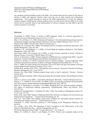 European Journal of Business and Management                                                   www.iiste.org
ISSN 2222-1905 (Paper) ISSN 2222-2839 (Online)
Vol 3, No.5, 2011

can contribute towards profitable growth of the SMEs. This research opens up new avenue for the study of
attrition in SMEs and segments “attrition study” from the case in other national and multinational
organizations. This research provides an arena for the SMEs administration to revisits the employee
retention strategies. Modifying the working condition can be one of the easiest steps for SMEs to do so that
attrition can be controlled. Step by step implementation of retention strategies can help SMEs to get full
control on attrition in near future.



References

Anantharaja, A. (2009). Causes of attrition in BPO companies: Study of a mid-size organization in
india.IUP Journal of Management Research, 8(11), 13-13-27.
Buck, J. M., & Watson, J. L. (2002). Retaining staff employees: The relationship between human resources
management strategies and organizational commitment. Innovative Higher Education, 25(3), 175-193.
Denton, Keith, (2000) “I hate this job!” Business Horizons, pp. 4
Eskildsen, J.K., & Nussler, M.L. (2000). The managerial drivers of employee satisfaction and loyalty. Total
Quality Management, 11(4), 581–588
Eskildsen, J. K., and Dahlgaard, J. J. (2000). A Casual Model for Employee Satisfaction. Total Quality
Management, 11(8), 1081-1095
Edit Lukacs (2005). The economic role of SMEs in world economy, especially in Europe. Institute of
Business Sciences, University of Miskolc Paper, 25(1), pp.7
Fabi, B., & Raymond, L. (2009). Strategic alignment of HRM practices in manufacturing SMEs: A gestalts
perspective. Journal of Small Business and Enterprise Development, 16(1), 7-7-25.
Ganesan, R., & Khan, T. F. (2010). Conceptual review on retention strategies - a practical approach. Allied
Academies International Conference.Academy of Strategic Management Proceedings 9(1), 15-15-26.
Glen, C. (2006). Key skills retention and motivation: The war for talent still rages and retention is the high
ground. Industrial and Commercial Training, 38 (1), 27-45
Griffeth, R.W. and Hom, P.W. (1995), “The employee turnover process”, Research in Personnel and Human
Resources Management, Vol. 13, pp. 245-93.
Hammer, Ray. (May 2000) “Winning program brings smiles to hotel’s employees.” Houston Business
Journal: 43A.
Harvard Business Essentials. (2002). Hiring and keeping the best people. Boston: Harvard Business School
Press
India inc in attrition mode (2006). . United States, Washington: McClatchy - Tribune Information Services.
Johnson, J. T., Griffeth, R. W. & Griffin, M. (2000). Factors discriminating functional and dysfunctional
sales-force turnover. Journal of Business and Industrial Marketing 15(6), 399-415.
Klaas, B. S., McClendon, J., & Gainey, T. W. (2000). Managing HR in the small and medium enterprise:
The impact of professional employer organizations. Entrepreneurship Theory and Practice, 25(1),
107-107-124.
Kathleen M. Eisenhardt and L. J. Bourgeois III, (Dec., 1988), The Academy of Management Journal Vol.
31, No. 4 pp. 737-770
Kirby, Susan. (June 2000) “Impact of Marketing Work-Place Diversity on Employee Job Involvement and
Organizational Commitment.” Journal of Social Psychology, pp. 367.
Kim, Jwa. (Feb 2000) “Does attitude toward money moderate the relationship between intrinsic job
satisfaction and voluntary turnover?” Human Relations pp. 213
Kransdorff, A. (1996). Succession planning in a fast changing world. Management Decisions, 4(2),
pp.30-34.
Lee, Cynthia. (Nov 1999) “The Importance of Justice Perceptions on Pay Effectiveness: A Two-Year
Study of a Skill-Based Pay Plan. Journal of Management, pp. 851.
The Wilson Quarterly,(Autumn 2000): “Loving Labor Less?” Vol. 24, pp.10.
Mobley, W., Griffeth, R., Hand, H. and Meglino, B. (1979), “Review and conceptual analysis of the
                                                     10
 