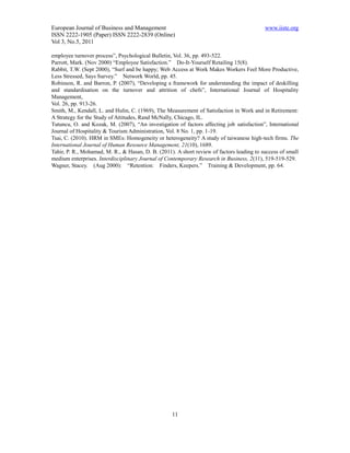 European Journal of Business and Management                                                www.iiste.org
ISSN 2222-1905 (Paper) ISSN 2222-2839 (Online)
Vol 3, No.5, 2011

employee turnover process”, Psychological Bulletin, Vol. 36, pp. 493-522.
Parrott, Mark. (Nov 2000) “Employee Satisfaction.” Do-It-Yourself Retailing 15(8).
Rabbit, T.W. (Sept 2000), “Surf and be happy; Web Access at Work Makes Workers Feel More Productive,
Less Stressed, Says Survey.” Network World, pp. 45.
Robinson, R. and Barron, P. (2007), “Developing a framework for understanding the impact of deskilling
and standardisation on the turnover and attrition of chefs”, International Journal of Hospitality
Management,
Vol. 26, pp. 913-26.
Smith, M., Kendall, L. and Hulin, C. (1969), The Measurement of Satisfaction in Work and in Retirement:
A Strategy for the Study of Attitudes, Rand McNally, Chicago, IL.
Tutuncu, O. and Kozak, M. (2007), “An investigation of factors affecting job satisfaction”, International
Journal of Hospitality & Tourism Administration, Vol. 8 No. 1, pp. 1-19.
Tsai, C. (2010). HRM in SMEs: Homogeneity or heterogeneity? A study of taiwanese high-tech firms. The
International Journal of Human Resource Management, 21(10), 1689.
Tahir, P. R., Mohamad, M. R., & Hasan, D. B. (2011). A short review of factors leading to success of small
medium enterprises. Interdisciplinary Journal of Contemporary Research in Business, 2(11), 519-519-529.
Wagner, Stacey. (Aug 2000): “Retention: Finders, Keepers.” Training & Development, pp. 64.




                                                   11
 