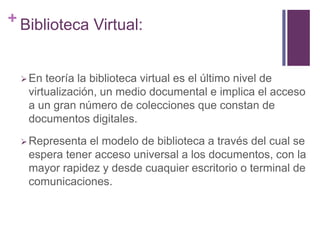+ Biblioteca Virtual:


   En teoría la biblioteca virtual es el último nivel de
   virtualización, un medio documental e implica el acceso
   a un gran número de colecciones que constan de
   documentos digitales.
   Representael modelo de biblioteca a través del cual se
   espera tener acceso universal a los documentos, con la
   mayor rapidez y desde cuaquier escritorio o terminal de
   comunicaciones.
 