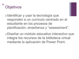 +
    Objetivos

    Identificary usar la tecnología que
     responden a un currículo centrado en el
     estudiante en los procesos de
     planificación, enseñanza y “assessment”.
    Diseñar  un módulo educativo interactivo que
     integre los recursos de la biblioteca virtual
     mediante la aplicación de Power Point.
 