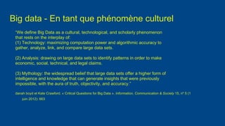 Big data - En tant que phénomène culturel
“We define Big Data as a cultural, technological, and scholarly phenomenon
that rests on the interplay of:
(1) Technology: maximizing computation power and algorithmic accuracy to
gather, analyze, link, and compare large data sets.
(2) Analysis: drawing on large data sets to identify patterns in order to make
economic, social, technical, and legal claims.
(3) Mythology: the widespread belief that large data sets offer a higher form of
intelligence and knowledge that can generate insights that were previously
impossible, with the aura of truth, objectivity, and accuracy.”
danah boyd et Kate Crawford. « Critical Questions for Big Data ». Information, Communication & Society 15, no
5 (1
juin 2012): 663
 