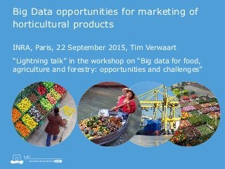 Big Data opportunities for marketing of
horticultural products
“Lightning talk” in the workshop on “Big data for food,
agriculture and forestry: opportunities and challenges”
INRA, Paris, 22 September 2015, Tim Verwaart
 