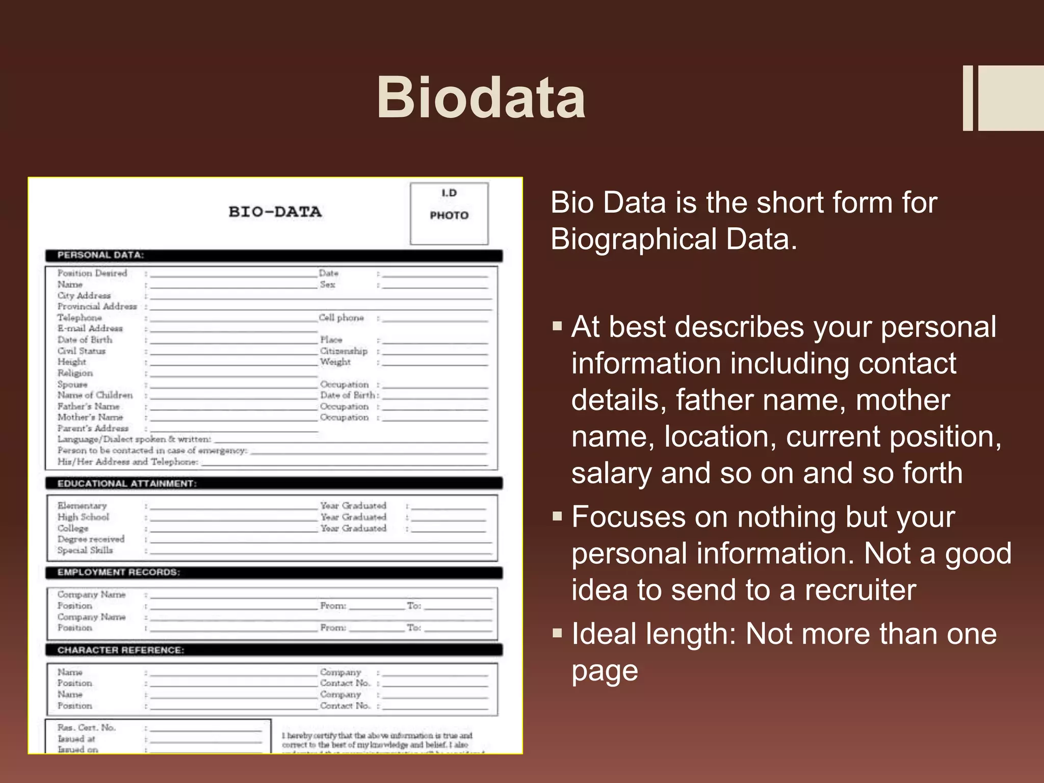 Biodata
Bio Data is the short form for
Biographical Data.
At best describes your personal
information including contact
details, father name, mother
name, location, current position,
salary and so on and so forth
Focuses on nothing but your
personal information. Not a good
idea to send to a recruiter
Ideal length: Not more than one
page