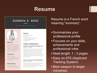 Resume
Resume is a French word
meaning "summary“.
Summarizes your
professional profile
Focuses on your skills,
achievements and
professional roles
Ideal length: 1 - 3 pages
Easy on ATS (Applicant
Tracking System)
Best weapon to target
industries.
 