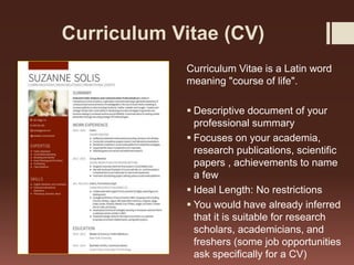 Curriculum Vitae (CV)
Curriculum Vitae is a Latin word
meaning "course of life".
 Descriptive document of your
professional summary
 Focuses on your academia,
research publications, scientific
papers , achievements to name
a few
 Ideal Length: No restrictions
 You would have already inferred
that it is suitable for research
scholars, academicians, and
freshers (some job opportunities
ask specifically for a CV)
 