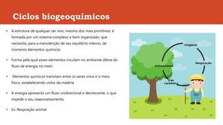Ciclos biogeoquímicos
• A estrutura de qualquer ser vivo, mesmo dos mais primitivos, é
formada por um sistema complexo e bem organizado, que
necessita, para a manutenção de seu equilíbrio interno, de
inúmeros elementos químicos
• Forma pela qual esses elementos circulam no ambiente difere do
fluxo de energia no meio
• Elementos químicos transitam entre os seres vivos e o meio
físico, estabelecendo ciclos da matéria
• A energia apresenta um fluxo unidirecional e decrescente, o que
impede o seu reaproveitamento.
• Ex: Respiração animal
 