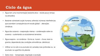 Ciclo da água
• Água tem uma movimentação bastante ativa – resiste pouco tempo
na atmosfera
• Bastante vulnerável à ação humana, sofrendo inúmeras interferências
que acarretam consequências em escala global - alterações
climáticas.
• Água dos oceanos – evaporação intensa – condensação sobre os
oceanos – sustentando os ecossistemas terrestres
• Água evapora – se condensa – forma as nuvem - chuva, neve ou
granizo, dependendo das condições atmosféricas. (abióticos)
• Infiltrar-se no solo e se acumular em camadas mais profundas ou se
acumular na superfície do planeta
• Seres vivos - transpiração, respiração e excreção
 