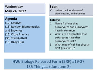 Wednesday
May 24, 2017
Agenda
(10) Catalyst
(15) Review: Biomolecules
and Enzymes
(15) Cloze Practice
(30) Trashketball
(15) Daily Quiz
I can:
 review the four classes of
biomolecules, and enzymes
Catalyst
1. Name 4 things that
prokaryotes and eukaryotes
have in common.
2. What are 3 organelles that
eukaryotes have that
prokaryotes lack?
3. What type of cell has circular
DNA (plasmids)?
HW: Biology Released Form (BRF) #19-27
135 Things… (due June 2)
 