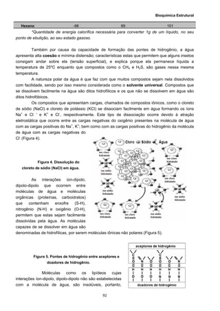 Bioquímica Estrutural
  92
Hexano -98 69 101
*Quantidade de energia calorífica necessária para converter 1g de um líquido, no seu
ponto de ebulição, ao seu estado gasoso.
Também por causa da capacidade de formação das pontes de hidrogênio, a água
apresenta alta coesão e mínima distensão; características estas que permitem que alguns insetos
consigam andar sobre ela (tensão superficial), e explica porque ela permanece líquida a
temperatura de 25⁰C enquanto que compostos como o CH4 e H2S, são gases nessa mesma
temperatura.
A natureza polar da água é que faz com que muitos compostos sejam nela dissolvidos
com facilidade, sendo por isso mesmo considerada como o solvente universal. Compostos que
se dissolvem facilmente na água são ditos hidrofílicos e os que não se dissolvem em água são
ditos hidrofóbicos.
Os compostos que apresentam cargas, chamados de compostos iônicos, como o cloreto
de sódio (NaCl) e cloreto de potássio (KCl) se dissociam facilmente em água formando os íons
Na+
e Cl –
e K+
e Cl-
, respectivamente. Este tipo de dissociação ocorre devido à atração
eletrostática que ocorre entre as cargas negativas do oxigênio presentes na molécula de água
com as cargas positivas do Na+
, K+
; bem como com as cargas positivas do hidrogênio da molécula
de água com as cargas negativas do
Cl-
(Figura 4).
Figura 4. Dissolução do
cloreto de sódio (NaCl) em água.
As interações íon-dipolo,
dipolo-dipolo que ocorrem entre
moléculas de água e moléculas
orgânicas (proteínas, carboidratos)
que contenham enxofre (S-H),
nitrogênio (N-H) e oxigênio (O-H),
permitem que estas sejam facilmente
dissolvidas pela água. As moléculas
capazes de se dissolver em água são
denominadas de hidrofílicas, por serem moléculas iônicas não polares (Figura 5).
Figura 5. Pontes de hidrogênio entre aceptores e
doadores de hidrogênio.
Moléculas como os lipídeos cujas
interações íon-dipolo, dipolo-dipolo não são estabelecidas
com a molécula de água, são insolúveis, portanto,
 