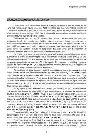 Bioquímica Estrutural
  94
3. IONIZAÇÃO DA MOLÉCULA DE ÁGUA E PH
Neste tópico, você irá constatar porque a ionização da água é a base da escala do pH.
Para isso, vamos rever alguns conceitos. Você se lembra que para “uma reação química ser
considerada reversível os produtos formados devem ser capazes de reagir espontaneamente
entre eles para formar o sistema inicial”. Assim, a ionização, considerada uma reação reversível, é
explicada segundo a Lei da Ação das Massas.
Substâncias que em solução aquosa dissociam-se completamente em partículas
carregadas (íons), são consideradas eletrólitos (ácidos ou bases) fortes, enquanto que as
substâncias parcialmente dissociadas (pois ionizam-se muito pouco) em solução aquosa, isto é,
tanto moléculas, como íons, estão presentes em solução, são consideradas eletrólitos fracos.
Estas últimas são bastante comuns na composição dos seres vivos, por desempenhar um
importante papel na manutenção das condições necessárias para a vida.
Na prática, uma forma de expressar o grau de ionização de uma substância em termos
quantitativos é através da determinação de sua constante de ionização. Dessa forma, para uma
reação reversível do tipo A ↔ B, a constante de ionização para essa reação pode ser definida em
termos da concentração de reagente (A) e de produto (B) presentes no equilíbrio, conforme
descrito na equação Keq = [B] / [A]. Onde, por ser uma constante, tem valor fixo e característico
para uma dada reação química a uma dada temperatura.
As moléculas de água possuem pequena tendência para ionizar-se reversivelmente e
liberar o íon H+
e o íon OH-
, conforme descrito no equilíbrio pela reação H2O ↔ H+
+ OH-
. Apesar
disso, quando ácidos ou bases fracos são dissolvidos em água, eles podem produzir H+
por
ionização (se ácidos) ou consumir H+
(se bases). Embora possua baixa tendência de ionização,
um olhar mais atento a constante de equilíbrio para a ionização reversível da água, dada pela
equação Keq = [H+ ] . [OH-] / [H2O], permite compreender porque a ionização da molécula de
água é a base da escala do pH.
Na água pura, a 25o
C, a concentração de água [H2O] é de 55,5M (produto de gramas de
H2O em um litro de água ou seja, 1000/18), que substituindo-se na equação da constante de
equilíbrio torna-se Keq = [H+ ] . [OH-] / [55,5]. O qual rearranjando-se para resolver a equação
quanto à formação dos íons H+
e OH-
, resulta em Kw = [55,5]. Keq = [H+ ] . [OH-]. Onde, Kw
designa o produto [55,5] . Keq, que corresponde ao produto iônico da água a 25o
C. O valor da
Keq (1,8 x 10-16
M) foi determinado por medidas de condutividade da água (na qual apenas íons
originários da dissociação da água podem conduzir corrente). Assim, adicionando-se o mesmo ao
valor da Keq, obtem-se que Kw = [55,5M]. [1,8 x 10-16
M] = [H+ ] . [OH-], cujo produto obtido é
Kw = [1 x 10-14
M] = [H+ ] . [OH-].
O valor do produto Kw = [H+ ] . [OH-] a 25o
C é sempre igual a (1 x 10-14
M). Quando as
concentrações de [H+ ] e [OH-] são iguais, como na água pura, a solução é dita estar em pH
neutro. Dessa forma, pode-se dizer que [H+ ] = [OH-] = 1 x 10-7
M.
O produto iônico da água (Kw) é a base da escala do pH. Trata-se de uma forma
conveniente de designar as concentrações de [H+
] (e portanto de [OH-
]) em qualquer solução
aquosa entre 1M de H+
e 1M de OH-
(Figura 7). A concentração total do íon hidrogênio originário
 