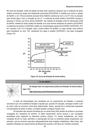 Bioquímica Estrutural
  98
No início da titulação, antes da adição da base forte, podemos observar que a molécula de ácido
acético encontra-se quase que totalmente protonada [CH3COOH]. À medida que ocorre a adição
do NaOH, o íon –
OH proveniente da base forte (NaOH) combina-se com o íon H+
livre na solução
para formar água. Com a remoção do íon H+
, a molécula do ácido acético CH3COOH começa a
dissociar e formar sua forma iônica CH3COO-
. Na metade da titulação onde foi adicionado 0,5M
de NaOH, metade do ácido acético foi titulado e as suas formas doadoras de prótons (CH3COOH)
e aceptoras de prótons (CH3COO-
) estão em concentrações iguais [CH3COOH]= [CH3COO-
]. Por
fim, quando o pH 7,0 é atingido, todo o ácido acético foi titulado, ou seja, perdeu seus prótons
para neutralizar os íons –
OH, resultando em água e acetato (CH3COO-
), sua base conjugada
(Figura 10).
Figura 10. Curva de titulação do ácido acético.
:: TA NA WEB!!! ::
A partir da interpretação dos resultados de um experimento de titulação, é possível
conceituar que uma substância tampão é aquela que, quando em solução, consegue manter o pH
do meio onde se encontra numa faixa determinada. Assim, quando lhe é adicionado pequenas
concentrações de ácido ou base, a solução tampão consegue manter o pH.
Os tampões são sempre formados por um ácido fraco (HA) doador de prótons e sua base
conjugada (A-
) receptora de prótons. O efeito tamponante ocorre porque o par conjugado
ácido/base atua captando ou liberando prótons (Figura 11). Essas substâncias, por evitar
variações de pH no meio, permitem a manutenção da vida no ambiente celular propiciando, por
exemplo, que as enzimas executem adequadamente suas reações metabólicas. Além disso, são
bastante utilizadas em experimentos de Bioquímica quando o pH deve ser mantido constante.
Se desejar fazer um experimento prático de titulação do ácido acético,
siga o link
http://www.bioq.unb.br/htm/praticas/rot2.htm
 