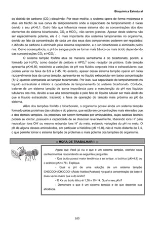 Bioquímica Estrutural
  100
do dióxido de carbono (CO2) dissolvido. Por esse motivo, o sistema opera de forma moderada e
atua em trecho de sua curva de tamponamento onde a capacidade de tamponamento é baixa
devido a seu pK=6,1. Outro fato que influencia nesse sistema são as concentrações dos dois
elementos do sistema bicarbonato, CO2 e HCO3
-
, não serem grandes. Apesar deste sistema não
ser especialmente potente, ele é o mais importante dos sistemas tamponantes no organismo,
devido ao fato da concentração de cada um dos seus dois componentes poderem ser reguladas:
o dióxido de carbono é eliminado pelo sistema respiratório, e o íon bicarbonato é eliminado pelos
rins. Como consequência, o pH do sangue pode se tornar mais básico ou mais ácido dependendo
das concentrações CO2 e HCO3
-
.
O sistema tampão fosfato atua de maneira semelhante à do bicarbonato, porém, é
formado por H2PO4
-
como doador de prótons e HPO4
2-
como receptor de prótons. Este tampão
apresenta pK=6,80, resistindo a variações de pH nos fluidos corporais intra e extracelulares que
podem variar na faixa de 6,9 a 7,45. No entanto, apesar desse sistema tampão operar em faixa
razoavelmente boa da curva tampão, apresenta-se no líquido extracelular em baixa concentração
(1/12) quando comparada ao tampão bicarbonato. Por isso, sua capacidade de tamponamento no
líquido extracelular é inferior a capacidade de tamponamento do sistema bicarbonato. Contudo,
trata-se de um sistema tampão de suma importância para a manutenção do pH nos líquidos
tubulares dos rins, devido a sua alta concentração e pelo fato do líquido tubular ser mais ácido do
que o líquido extracelular, trazendo a faixa de operação do tampão mais próxima ao pK do
sistema.
Além dos tampões fosfato e bicarbonato, o organismo possui ainda um sistema tampão
formado pelas proteínas das células e do plasma, que estão em concentrações mais elevadas que
a dos demais tampões. As proteinas por serem formadas por aminoácidos, cujas cadeias laterais
podem se ionizar, possuem a capacidade de se dissociar reversivelmente, liberando ions H+
para
neutralizar íons OH-
ou mesmo retirando íons H+
do meio, evitando variações do pH no meio. O
pK de alguns desses aminoácidos, em particular a histidina (pK =6,0), não é muito distante de 7,4,
o que permite tornar o sistema tampão de proteínas o mais potente dos tampões do organismo.
:: HORA DE TRABALHAR!!! ::
Agora que Você já viu o que é um sistema tampão, exercite seus
conhecimentos respondendo as seguintes perguntas:
- Que ácido possui maior tendência a se ionizar, o butírico (pK=4,8) ou
o acético (pK=4,76). Explique.
- Qual o pH de uma solução de um sistema tampão
CH3COOH/CH3COO- (Ácido Acético/Acetato) na qual a concentração da base é
duas vezes maior que a do ácido?
- O Ka do ácido lático é 1,38 x 10 -14. Qual o seu pKa?
- Demonstre o que é um sistema tampão e de que depende sua
eficiência.
 