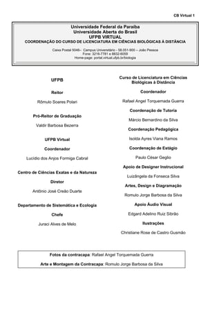 CB Virtual 1
Universidade Federal da Paraíba
Universidade Aberta do Brasil
UFPB VIRTUAL
COORDENAÇÃO DO CURSO DE LICENCIATURA EM CIÊNCIAS BIOLÓGICAS À DISTÂNCIA
Caixa Postal 5046– Campus Universitário - 58.051-900 – João Pessoa
Fone: 3216-7781 e 8832-6059
Home-page: portal.virtual.ufpb.br/biologia
UFPB
Reitor
Rômulo Soares Polari
Pró-Reitor de Graduação
Valdir Barbosa Bezerra
UFPB Virtual
Coordenador
Lucídio dos Anjos Formiga Cabral
Centro de Ciências Exatas e da Natureza
Diretor
Antônio José Creão Duarte
Departamento de Sistemática e Ecologia
Chefe
Juraci Alves de Melo
Curso de Licenciatura em Ciências
Biológicas à Distância
Coordenador
Rafael Angel Torquemada Guerra
Coordenação de Tutoria
Márcio Bernardino da Silva
Coordenação Pedagógica
Isolda Ayres Viana Ramos
Coordenação de Estágio
Paulo César Geglio
Apoio de Designer Instrucional
Luizângela da Fonseca Silva
Artes, Design e Diagramação
Romulo Jorge Barbosa da Silva
Apoio Áudio Visual
Edgard Adelino Ruiz Sibrão
Ilustrações
Christiane Rose de Castro Gusmão
Fotos da contracapa: Rafael Angel Torquemada Guerra
Arte e Montagem da Contracapa: Romulo Jorge Barbosa da Silva
 
