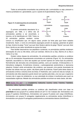 Bioquímica Estrutural
  102
Todos os aminoácidos encontrados nas proteínas são L-aminoácidos ou seja, possuem a
mesma quiralidade do L-gliceraldeido, que é o oposto do D-gliceraldeido (Figura 13).
Figura 13. A estereoquímica do aminoácido
alanina.
O primeiro aminoácido descoberto foi a
asparagina, em 1806, e o último dos 20
aminoácidos padrões a ser encontrado, a
treonina, só foi identificada em 1938. Todos os
20 aminácidos padrões recebem nomes
comuns ou simplificados que, em alguns casos, provém da fonte pela qual foram isolados
inicialmente. Assim, o nome do aminoácido asparagina provém do aspargo, glutamato de glúten
do trigo, tirosina do grego “Tyros” que quer dizer Queijo e glicina do grego “Glycos” que quer dizer
Doce, devido ao seu sabor semelhante ao açúcar de mesa.
Para facilitar descrevê-los nos peptídeos e proteínas, os aminoácidos padrões receberam
abreviações de uma ou três letras, como por exemplo, Glicina (G ou Gly), Alanina (A ou Ala) e
Valina (V ou Val).
Existem várias classes de aminoácidos. Os aminoácidos padrões, primários ou protéicos
são os 20 aminoácidos frequentemente encontrados em proteínas (Figura 14). Os aminoácidos
especiais, secundários ou raros são aqueles que ocorrem apenas em certos tipos de proteínas.
Normalmente são derivados dos aminoácidos padrões, como por exemplo, 4-hidroxiprolina e 5-
hidroxilisina (colágeno), N-metil-lisina (miosina), γ-carboxiglutamato (protrombina) e desmosina
(elastina). Existem ainda aminoácidos não protéicos, que possuem uma grande diversidade de
funções nas células mas que, porém, não fazem parte de proteínas. Fazem parte desta classe os
aminoácidos ornitina e citrulina (Ciclo da Úreia). E finalmente, sob o ponto de vista da nutrição, os
aminoácidos são ditos especiais quando devem ser supridos pela dieta, uma vez que o organismo
humano não é capaz de sintetizá-los, ou sua velocidade de síntese é insuficiente para suprir as
necessidades orgânicas. Metade dos aminoácidos padrões encontram-se nesta classe, são eles:
DICA: FIL2
M T2
V AH* ⇒ (Fenilalanina, Isoleucina, Leucina, Lisina, Treonina, Triptofano,
Metionina, Valina, Arginina e Histidina).
Os aminoácidos padrões primários ou protéicos são classificados ainda com base na
polaridade de seus grupos R ou cadeias laterais em pH 7,0. As 4 classes são: Aminoácidos com
grupos R apolares (hidrofóbicos), Aminoácidos com grupos R polares sem carga (hidrofílicos),
Aminoácidos com grupos R carregados negativamente ou aminoácidos ácidos (hidrofílicos) e
Aminoácidos com grupos R carregados positivamente ou aminoácidos básicos (hidrofílicos).
 