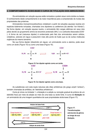 Bioquímica Estrutural
  104
2. COMPORTAMENTO ÁCIDO-BASE E CURVA DE TITULAÇÃO DOS AMINOÁCIDOS
Os aminoácidos em solução aquosa estão ionizados e podem atuar como ácidos ou bases.
O conhecimento deste comportamento é da maior importância para a compreensão de muitas das
propriedades das proteínas.
Aminoácidos monoaminocarboxílicos cristalizam a partir de soluções aquosas neutras em
espécies totalmente ionizadas, chamadas íons dipolares ou zwitterions (do alemão “íon híbrido”).
Na forma dipolar, em solução aquosa neutra, o aminoácido têm cargas elétricas em seus dois
pólos devido ao grupamento amina se encontrar protonado (NH3
+
) e a carboxila dissociada (COO−
). A forma de sal (natureza dipolar) é evidenciada pelo fato dos aminoácidos serem sólidos,
cristalinos, solúveis em água e possuírem mais alto ponto de fusão que os de outras moléculas
orgânicas do mesmo tamanho.
Na sua forma dipolar (dissolvido em água), um aminoácido como a alanina, pode atuar
como um ácido (Figura 15) ou como uma base (Figura 16).
Figura 15. Íon dipolar agindo como um ácido.
Figura 16. Íon dipolar agindo como uma base.
As substâncias com esta dupla natureza são ditas anfotéricas (do grego amphi “ambos”),
também chamadas de anfólitos, de “eletrólitos anfotéricos”.
Como já vimos na Unidade 1, a titulação é a adição ou remoção gradual de prótons de um
eletrólito fraco por meio da adição ao meio de uma base ou ácido forte. A curva de titulação de
um aminoácido dá uma imagem quantitativa de suas propriedades ácido-base (Figura 17).
Figura 17.
Transformações
estruturais da glicina
ao longo de sua
titulação.
 