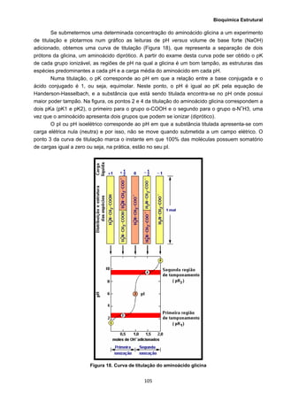 Bioquímica Estrutural
  105
Se submetermos uma determinada concentração do aminoácido glicina a um experimento
de titulação e plotarmos num gráfico as leituras de pH versus volume de base forte (NaOH)
adicionado, obtemos uma curva de titulação (Figura 18), que representa a separação de dois
prótons da glicina, um aminoácido diprótico. A partir do exame desta curva pode ser obtido o pK
de cada grupo ionizável, as regiões de pH na qual a glicina é um bom tampão, as estruturas das
espécies predominantes a cada pH e a carga média do aminoácido em cada pH.
Numa titulação, o pK corresponde ao pH em que a relação entre a base conjugada e o
ácido conjugado é 1, ou seja, equimolar. Neste ponto, o pH é igual ao pK pela equação de
Handerson-Hasselbach, e a substância que está sendo titulada encontra-se no pH onde possui
maior poder tampão. Na figura, os pontos 2 e 4 da titulação do aminoácido glicina correspondem a
dois pKa (pK1 e pK2), o primeiro para o grupo α-COOH e o segundo para o grupo α-N+
H3, uma
vez que o aminoácido apresenta dois grupos que podem se ionizar (diprótico).
O pI ou pH isoelétrico corresponde ao pH em que a substância titulada apresenta-se com
carga elétrica nula (neutra) e por isso, não se move quando submetida a um campo elétrico. O
ponto 3 da curva de titulação marca o instante em que 100% das moléculas possuem somatório
de cargas igual a zero ou seja, na prática, estão no seu pI.
Figura 18. Curva de titulação do aminoácido glicina
 