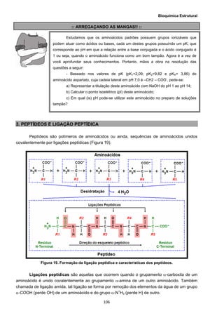 Bioquímica Estrutural
  106
:: ARREGAÇANDO AS MANGAS!! ::
3. PEPTÍDEOS E LIGAÇÃO PEPTÍDICA
Peptídeos são polímeros de aminoácidos ou ainda, sequências de aminoácidos unidos
covalentemente por ligações peptídicas (Figura 19).
Figura 19. Formação da ligação peptídica e características dos peptídeos.
Ligações peptídicas são aquelas que ocorrem quando o grupamento α-carboxila de um
aminoácido é unido covalentemente ao grupamento α-amina de um outro aminoácido. Também
chamada de ligação amida, tal ligação se forma por remoção dos elementos da água de um grupo
α-COOH (perde OH) de um aminoácido e do grupo α-N+
H3 (perde H) de outro.
Estudamos que os aminoácidos padrões possuem grupos ionizáveis que
podem atuar como ácidos ou bases, cada um destes grupos possuindo um pK, que
corresponde ao pH em que a relação entre a base conjugada e o ácido conjugado é
1 ou seja, quando o aminoácido funciona como um bom tampão. Agora é a vez de
você aprofundar seus conhecimentos. Portanto, mãos a obra na resolução das
questões a seguir:
- Baseado nos valores de pK (pK1=2,09; pK2=9,82 e pKR= 3,86) do
aminoácido aspartato, cuja cadeia lateral em pH 7,0 é –CH2 – COO-
, pede-se:
a) Representar a titulação deste aminoácido com NaOH do pH 1 ao pH 14;
b) Calcular o ponto isoelétrico (pI) deste aminoácido;
c) Em qual (is) pH pode-se utilizar este aminoácido no preparo de soluções
tampão?
 