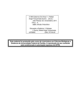  
 
 
 
 
 
 
 
 
 
 
 
 
 
 
 
 
 
 
 
Este material foi produzido pelo curso de Licenciatura em Ciências Biológicas a
Distância da Universidade Federal da Paraíba. A reprodução do seu conteúdo
está condicionada à autorização expressa da UFPB.
 
 
 
 
 
 
 
 
 
 
 
 
 
 
 
 
 
 
 
 
C 569 Cadernos Cb Virtual 1 / Rafael
Angel Torquemada Guerra ... [et al.].-
João Pessoa: Ed. Universitária, 2011.
516 p. : II.
ISBN: 978-85-7745-678-9
Educação a Distância. 2. Biologia
I. Guerra, Rafael Angel Torquemada.
UFPB/BC CDU: 37.018.43
 