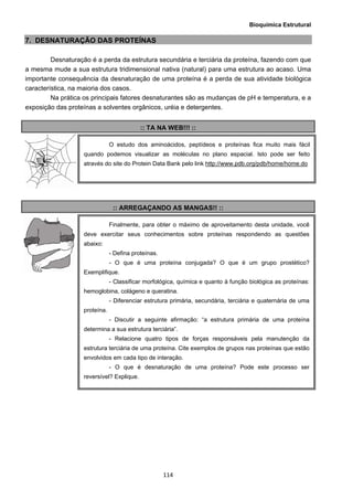 Bioquímica Estrutural
  114
7. DESNATURAÇÃO DAS PROTEÍNAS
Desnaturação é a perda da estrutura secundária e terciária da proteína, fazendo com que
a mesma mude a sua estrutura tridimensional nativa (natural) para uma estrutura ao acaso. Uma
importante consequência da desnaturação de uma proteína é a perda de sua atividade biológica
característica, na maioria dos casos.
Na prática os principais fatores desnaturantes são as mudanças de pH e temperatura, e a
exposição das proteínas a solventes orgânicos, uréia e detergentes.
:: TA NA WEB!!! ::
:: ARREGAÇANDO AS MANGAS!! ::
O estudo dos aminoácidos, peptídeos e proteínas fica muito mais fácil
quando podemos visualizar as moléculas no plano espacial. Isto pode ser feito
através do site do Protein Data Bank pelo link http://www.pdb.org/pdb/home/home.do
Finalmente, para obter o máximo de aproveitamento desta unidade, você
deve exercitar seus conhecimentos sobre proteínas respondendo as questões
abaixo:
- Defina proteínas.
- O que é uma proteína conjugada? O que é um grupo prostético?
Exemplifique.
- Classificar morfológica, química e quanto à função biológica as proteínas:
hemoglobina, colágeno e queratina.
- Diferenciar estrutura primária, secundária, terciária e quaternária de uma
proteína.
- Discutir a seguinte afirmação: “a estrutura primária de uma proteína
determina a sua estrutura terciária”.
- Relacione quatro tipos de forças responsáveis pela manutenção da
estrutura terciária de uma proteína. Cite exemplos de grupos nas proteínas que estão
envolvidos em cada tipo de interação.
- O que é desnaturação de uma proteína? Pode este processo ser
reversível? Explique.
 