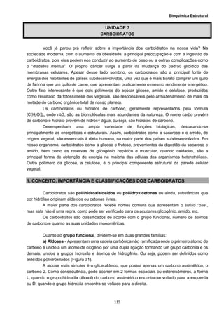 Bioquímica Estrutural
  115
UNIDADE 3
CARBOIDRATOS
Você já parou prá refletir sobre a importância dos carboidratos na nossa vida? Na
sociedade moderna, com o aumento da obesidade, a principal preocupação é com a ingestão de
carboidratos, pois eles podem nos conduzir ao aumento de peso ou a outras complicações como
o “diabetes melitus”. O próprio câncer surge a partir da mudança do padrão glicídico das
membranas celulares. Apesar desse lado sombrio, os carboidratos são a principal fonte de
energia dos habitantes de países subdesenvolvidos, uma vez que é mais barato comprar um quilo
de farinha que um quilo de carne, que apresentam praticamente o mesmo rendimento energético.
Outro fato interessante é que dois polímeros do açúcar glicose, amido e celulose, produzidos
como resultado da fotossíntese dos vegetais, são responsáveis pelo armazenamento de mais da
metade do carbono orgânico total de nosso planeta.
Os carboidratos ou hidratos de carbono, geralmente representados pela fórmula
[C(H2O)]n, onde n≥3, são as biomoléculas mais abundantes da natureza. O nome carbo provém
de carbono e hidrato provém de hidros= água, ou seja, são hidratos de carbono.
Desempenham uma ampla variedade de funções biológicas, destacando-se
principalmente as energéticas e estruturais. Assim, carboidratos como a sacarose e o amido, de
origem vegetal, são essenciais à dieta humana, na maior parte dos países subdesenvolvidos. Em
nosso organismo, carboidratos como a glicose e frutose, provenientes da digestão da sacarose e
amido, bem como as reservas de glicogênio hepático e muscular, quando oxidados, são a
principal forma de obtenção de energia na maioria das células dos organismos heterotróficos.
Outro polímero da glicose, a celulose, é o principal componente estrutural da parede celular
vegetal.
1. CONCEITO, IMPORTÂNCIA E CLASSIFICAÇÕES DOS CARBOIDRATOS
Carboidratos são poliihidroxialdeidos ou poliidroxicetonas ou ainda, substâncias que
por hidrólise originam aldeídos ou cetonas livres.
A maior parte dos carboidratos recebe nomes comuns que apresentam o sufixo “ose”,
mas esta não é uma regra, como pode ser verificado para os açucares glicogênio, amido, etc.
Os carboidratos são classificados de acordo com o grupo funcional, número de átomos
de carbono e quanto as suas unidades monoméricas.
Quanto ao grupo funcional, dividem-se em duas grandes famílias:
a) Aldoses - Apresentam uma cadeia carbônica não ramificada onde o primeiro átomo de
carbono é unido a um átomo de oxigênio por uma dupla ligação formando um grupo carbonila e os
demais, unidos a grupos hidroxila e átomos de hidrogênio. Ou seja, podem ser definidos como
aldeídos poliidroxilados (Figura 31).
A aldose mais simples é o gliceraldeido, que possui apenas um carbono assimétrico, o
carbono 2. Como consequência, pode ocorrer em 2 formas espaciais ou estereisômeros, a forma
L, quando o grupo hidroxila (álcool) do carbono assimétrico encontra-se voltado para a esquerda
ou D, quando o grupo hidroxila encontra-se voltado para a direita.
 