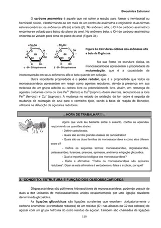 Bioquímica Estrutural
  119
O carbono anomérico é aquele que vai sofrer a reação para formar o hemiacetal ou
hemicetal cíclico, transformando-se em mais de um centro de assimetria e originando duas formas
estereisoméricas, os anômeros alfa (α) e beta (β). No anômero alfa, o OH do carbono assimétrico
encontra-se voltado para baixo do plano do anel. No anômero beta, o OH do carbono assimétrico
encontra-se voltado para cima do plano do anel (Figura 34).
Figura 34. Estruturas cíclicas dos anômeros alfa
e beta da D-glicose.
Na sua forma de estrutura cíclica, os
monossacarídeos apresentam a propriedade de
mutarrotação, que é a capacidade de
interconversão em seus anômeros alfa e beta quando em solução.
Outra importante propriedade é o poder redutor, que é a propriedade que todos os
monossacarídeos apresentam em reagir como agentes redutores, devido à presença em sua
molécula de um grupo aldeído ou cetona livre ou potencialmente livre. Assim, em presença de
agentes oxidantes como os íons Fe3+
(férrico) e Cu2+
(cúprico) doam elétrons, reduzindo-os a íons
Fe2+
(ferroso) e Cu+
(cuproso). A mudança no estado de oxidação do íon cobre é seguida de
mudança de coloração do azul para o vermelho tijolo, sendo à base da reação de Benedict,
utilizada na detecção de açucares redutores.
:: HORA DE TRABALHAR!!! ::
3. CONCEITO, ESTRUTURA E FUNÇÃO DOS OLIGOSSACARÍDEOS
Oligossacarídeos são polímeros hidrossolúveis de monossacarídeos, podendo possuir de
duas a dez unidades de monossacarídeos unidos covalentemente por uma ligação covalente
denominada glicosídica.
As ligações glicosídicas são ligações covalentes que envolvem obrigatoriamente o
carbono anomérico (extremidade redutora) de um resíduo (C1 nas aldoses ou C2 nas cetoses) de
açúcar com um grupo hidroxila do outro resíduo de açucar. Também são chamadas de ligações
Agora que você leu bastante sobre o assunto, confira se aprendeu
respondendo as questões abaixo:
- Definir carboidratos.
- Quais são as três grandes classes de carboidratos?
- Quais são as duas famílias de monossacarídeos e como elas diferem
entre si?
- Defina os seguintes termos: monossacarídeo, oligossacarídeo,
polissacarídeo, furanose, piranose, epímeros, anômeros e ligação glicosídica.
- Qual a importância biológica dos monossacarídeos?
- Dada a afirmativa: “Todos os monossacarídeos são açúcares
redutores”. Dizer se esta afirmativa é verdadeira ou falsa e explicar, por quê?
 