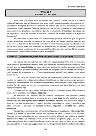 Bioquímica Estrutural
  124
UNIDADE 4
ENZIMAS E COENZIMAS
Você sabia que dentre todas as funções das proteínas a mais versátil é a catálise
biológica? Nas mais diversas formas de vida, essa função é desempenhada, principalmente por
catalisadores biológicos denominados enzimas. As enzimas são insumos biotecnológicos muito
presentes no nosso cotidiano. Quem já não fez uso das enzimas presentes em amaciantes de
carne, cosméticos desfoliantes e amaciantes da pele, medicamentos antibióticos e digestivos, kits
de diagnóstico clínico em análises laboratoriais, produtos de limpeza ampliando a ação dos
detergentes?
Por outro lado as coenzimas, são componentes químicos adicionais que um grande
número de enzimas necessita para exercer de forma eficaz sua função catalítica. Acredito que
todos vocês já fizeram uso de vitaminas sem saber ao nível molecular, qual a importância de um
aporte diário dessas moléculas. Pois bem, as vitaminas são, na verdade, fontes de coenzimas
indispensáveis para a realização de diversas reações catalisadas por enzimas. Nesta unidade,
entraremos no universo molecular das enzimas e coenzimas.
1. CONCEITO, ESTRUTURA, FUNÇÃO E PROPRIEDADES DAS ENZIMAS
As enzimas são as proteínas mais notáveis e especializadas. Têm uma extraordinária
força catalítica, geralmente muitíssimo maior que aquela dos catalisadores não-biológicos. Têm
um alto grau de especificidade por seus substratos, acelerando reações químicas específicas
sem a formação de produtos colaterais e funcionam em soluções aquosas diluídas em condições
muito suaves de temperatura e pH. Poucos catalisadores não-biológicos exibem todas essas
propriedades.
As enzimas, atuando em sequências organizadas, catalisam as centenas de
reações em etapas através das quais moléculas de nutrientes são degradadas, energia química é
conservada e transformada, e as macromoléculas celulares são formadas a partir de precursores
simples. Se não fossem as enzimas, as reações se processariam de forma tão lenta que seria
incompatível com a vida.
Todas as enzimas são proteínas, com exceção de um pequeno grupo de RNA que possui
propriedades catalíticas, chamados de ribozimas.
As estruturas das enzimas são as mesmas encontradas nas proteínas, porém
apresentam como particularidade a presença de um centro ativo ou sítio catalítico e locais
denominados de sítios regulatórios ou centros alostéricos. O centro ativo é local onde se liga o
substrato que será transformado no produto. Os sítios regulatórios da cadeia polipeptídica são
locais sensíveis à presença de espécies químicas, regulando a atividade nas enzimas
alostéricas.
As enzimas devem manter sua estrutura íntegra para que sua atividade não seja perdida.
Fatores que afetam as proteínas também são capazes de afetar a estrutura das enzimas.
Algumas enzimas necessitam de um componente químico adicional para realizar a catálise,
denominado cofator. Os cofatores podem ser ions metálicos inorgânicos (Mg2+
, Zn+
, Fe2+
, etc),
moléculas orgânicas do tipo coenzimas (fosfato de piridoxal ou a coenzima A) ou ainda moléculas
orgânicas contendo metais ou grupos prostéticos (núcleo porfirínico da hemeproteína peroxidase
 