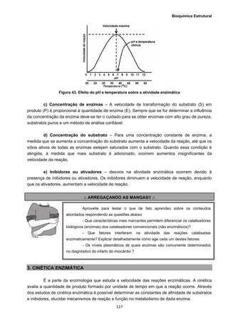 Bioquímica Estrutural
  127
Figura 43. Efeito do pH e temperatura sobre a atividade enzimática
c) Concentração de enzimas – A velocidade de transformação do substrato (S) em
produto (P) é proporcional à quantidade de enzima (E). Sempre que se for determinar a influência
da concentração da enzima deve-se ter o cuidado para se obter enzimas com alto grau de pureza,
substratos puros e um método de análise confiável.
d) Concentração do substrato – Para uma concentração constante de enzima, a
medida que se aumenta a concentração do substrato aumenta a velocidade da reação, até que os
sítios ativos de todas as enzimas estejam saturados com o substrato. Quando essa condição é
atingida, à medida que mais substrato é adicionado, ocorrem aumentos insignificantes da
velocidade da reação.
e) Inibidores ou ativadores – desvios na atividade enzimática ocorrem devido à
presença de inibidores ou ativadores. Os inibidores diminuem a velocidade de reação, enquanto
que os ativadores, aumentam a velocidade de reação.
:: ARREGAÇANDO AS MANGAS!! ::
3. CINÉTICA ENZIMÁTICA
É a parte da enzimologia que estuda a velocidade das reações enzimáticas. A cinética
avalia a quantidade de produto formado por unidade de tempo em que a reação ocorre. Através
dos estudos de cinética enzimática é possível determinar as constantes de afinidade de substratos
e inibidores, elucidar mecanismos de reação e função no metabolismo de dada enzima.
Aproveite para testar o que de fato aprendeu sobre os conteúdos
abordados respondendo as questões abaixo:
- Que características mais marcantes permitem diferenciar os catalisadores
biológicos (enzimas) dos catalisadores convencionais (não enzimáticos)?
- Que fatores interferem na atividade das reações catalisadas
enzimaticamente? Explicar detalhadamente como age cada um destes fatores.
- Os níveis plasmáticos de quais enzimas são comumente determinados
no diagnóstico do infarto do miocárdio ?
 