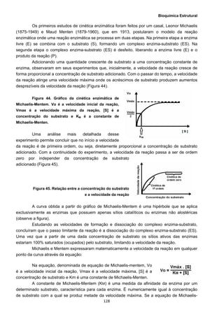 Bioquímica Estrutural
  128
Os primeiros estudos de cinética enzimática foram feitos por um casal, Leonor Michaelis
(1875-1949) e Maud Menten (1879-1960), que em 1913, postularam o modelo da reação
enzimática onde uma reação enzimática se processa em duas etapas. Na primeira etapa a enzima
livre (E) se combina com o substrato (S), formando um complexo enzima-substrato (ES). Na
segunda etapa o complexo enzima-substrato (ES) é desfeito, liberando a enzima livre (E) e o
produto da reação (P).
Adicionando uma quantidade crescente de substrato a uma concentração constante de
enzima, observaram em seus experimentos que, inicialmente, a velocidade da reação cresce de
forma proporcional a concentração de substrato adicionado. Com o passar do tempo, a velocidade
da reação atinge uma velocidade máxima onde os acréscimos de substrato produzem aumentos
desprezíveis da velocidade da reação (Figura 44).
Figura 44. Gráfico da cinética enzimática de
Michaelis-Mentem. Vo é a velocidade inicial da reação,
Vmax é a velocidade máxima da reação, [S] é a
concentração do substrato e KM é a constante de
Michaelis-Menten.
Uma análise mais detalhada desse
experimento permite concluir que no início a velocidade
da reação é de primeira ordem, ou seja, diretamente proporcional a concentração de substrato
adicionado. Com a continuidade do experimento, a velocidade da reação passa a ser de ordem
zero por independer da concentração de substrato
adicionado (Figura 45).
Figura 45. Relação entre a concentração do substrato
e a velocidade da reação
A curva obtida a partir do gráfico de Michaelis-Mentem é uma hipérbole que se aplica
exclusivamente as enzimas que possuem apenas sítios catalíticos ou enzimas não alostéricas
(observe a figura).
Estudando as velocidades de formação e dissociação do complexo enzima-substrato,
concluíram que o passo limitante da reação é a dissociação do complexo enzima-substrato (ES).
Uma vez que a partir de uma dada concentração de substrato os sítios ativos das enzimas
estariam 100% saturados (ocupados) pelo substrato, limitando a velocidade da reação.
Michaelis e Mentem expressaram matematicamente a velocidade da reação em qualquer
ponto da curva através da equação:
Na equação, denominada de equação de Michaelis-mentem, Vo
é a velocidade inicial da reação, Vmax é a velocidade máxima, [S] é a
concentração de substrato e Km é uma constante de Michaelis-Menten.
A constante de Michaelis-Mentem (KM) é uma medida da afinidade da enzima por um
determinado substrato, característica para cada enzima. É numericamente igual à concentração
de substrato com a qual se produz metade da velocidade máxima. Se a equação de Michaelis-
 