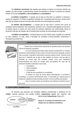 Bioquímica Estrutural
  130
Os inibidores reversíveis são aqueles que embora se liguem as enzimas inibindo sua
catálise, por não se ligar covalentemente, podem ser liberados e reverter o processo de inibição.
Podem ser do tipo competitivo, não-competitivo ou incompetitivo.
a) Inibidor competitivo - é aquele que se liga ao sítio ativo ou catalítico e bloqueia o
acesso do substrato. O inibidor competitivo compete com o substrato pelo sítio ativo, sendo assim,
este tipo de inibição pode ser revertido pelo aumento da concentração de substrato.
b) Inibidor não-competitivo - é aquele que se liga tanto à enzima livre como ao
complexo enzima-substrato, não competindo, portanto, com o substrato pela ligação ao sítio ativo.
O inibidor liga-se a enzima em outro ponto da estrutura alterando sua conformação nativa ou
funcional. Este tipo de inibição não é revertido pelo aumento da concentração de substrato.
c) Inibidor incompetitivo - somente liga-se ao sítio inibidor após a ligação do substrato
ao sítio catalítico, ou seja, após a formação do complexo enzima-substrato, bloqueando a
formação do produto final.
:: ARREGAÇANDO AS MANGAS!! ::
6. COFATORES ENZIMÁTICOS
As enzimas que possuem sua atividade catalítica condicionada à presença de um
cofator, quando possuem sua porção protéica (apoenzima) ligadas aos mesmos, são
denominadas holoenzimas (Figura 47).
Figura 47. O conceito de holoenzima e sua
relação com os cofatores enzimáticos.
Exercite seus conhecimentos resolvendo as questões abaixo que abordam
o tema de inibidores enzimáticos.
- Um novo herbicida para folhas largas, lançado recentemente no mercado,
apresenta a particularidade de atuar sobre uma das enzimas da respiração, parando
todo o processo respiratório mitocondrial e levando a planta a morte. Tomando como
base que o herbicida não se liga ao sítio catalítico da enzima, mas que altera a
afinidade da enzima pelo seu substrato natural; como você classificaria
bioquimicamente o(s) tipo(s) de inibição (ões) provocada(s) por esse tipo de
herbicida? Escolher a alternativa mais correta.
( ) Competitiva
( ) Não Competitiva
( ) Incompetitiva
( ) Pode ser não competitiva ou incompetitiva
- O metanol, por ação da enzima álcool desidrogenase, é convertido a
formaldeido, um produto extremamente tóxico. A intoxicação por metanol pode ser
tratada por ingestão de doses elevadas de etanol. Como se justifica esta terapia?
- Cite um exemplo prático da importância dos inibidores enzimáticos para o
seu curso.
 