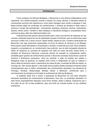 Bioquímica Estrutural
  87
INTRODUÇÃO
Futuro professor de Ciências Biológicas; a Bioquímica é uma ciência multidisciplinar muito
importante, com notável progresso recente e impacto em outras ciências. A disciplina estuda os
componentes químicos dos organismos e como estes interagem para manter e perpetuar a vida.
Nesta primeira etapa de construção de conhecimentos, o enfoque da disciplina é dado sobre a
estrutura e função das biomoléculas - aminoácidos, peptídeos, proteínas, enzimas, carboidratos,
lipídeos, dentre outros. Também é dado destaque a importância biológica e propriedades físico-
químicas da água, além dos sistemas-tampão e pH.
A Bioquímica pode parecer desconcertante para o aluno que termina de ingressar em seu
universo, sobretudo porque faz uso de explicações causais e funcionais, que na maioria das vezes
provocam conflito com o senso comum. Neste sentido, espera-se que o moderno aprendizado de
Bioquímica não seja meramente apresentado na forma de tópicos de Química ou de Biologia.
Para superar essas dificuldades e conscientizar o alunado, é essencial que você, futuro professor,
desperte a curiosidade por um conhecimento mais profundo, que só será conseguido através do
hábito de relacionar os conceitos da disciplina com fatos de nosso dia-a-dia. Dessa forma, a
disciplina de Bioquímica Estrutural, construída através da inserção do complemento prático,
possibilita gerar quadros de conhecimentos prévios e descrever processos bioquímicos a partir de
produtos e fenômenos corriqueiros, como por exemplo: a ação de limpeza dos sabões e
detergente sobre as gorduras; as reações entre carnes e refrigerantes de cola ou maisena e
saliva; efeito do fermento sobre o crescimento da massa do pão; a extração de DNA de cebola, ou
morango etc. Sem dúvida alguma, a discussão teórico-prática desses processos fornecerá bases
interdisciplinares para a melhor compreensão dos conhecimentos abordados nas disciplinas de
Fisiologia, Genética, Biotecnologia, Biologia Celular e Molecular; contribuindo para o
reconhecimento da disciplina na formação do profissional de Ciências Biológicas.
O propósito deste livro é prover o graduando de Bioquímica de uma base educativa
facilmente assimilável de conhecimentos fundamentais. Para isso, os conteúdos abordados no
texto foram propositalmente dispostos numa forma simples, direta e objetiva. Esperamos que o
livro além de ser útil na fase acadêmica, seja uma fonte de consulta auxiliar no seu cotidiano
profissional.
 