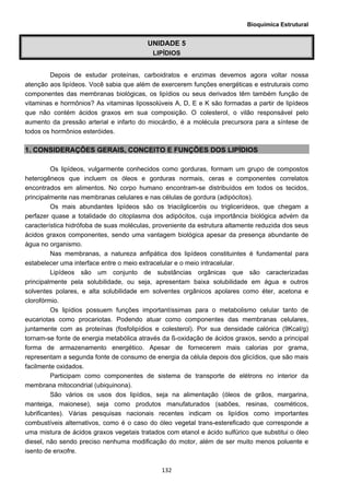 Bioquímica Estrutural
  132
UNIDADE 5
LIPÍDIOS
Depois de estudar proteínas, carboidratos e enzimas devemos agora voltar nossa
atenção aos lipídeos. Você sabia que além de exercerem funções energéticas e estruturais como
componentes das membranas biológicas, os lipídios ou seus derivados têm também função de
vitaminas e hormônios? As vitaminas lipossolúveis A, D, E e K são formadas a partir de lipídeos
que não contém ácidos graxos em sua composição. O colesterol, o vilão responsável pelo
aumento da pressão arterial e infarto do miocárdio, é a molécula precursora para a síntese de
todos os hormônios esteróides.
1. CONSIDERAÇÔES GERAIS, CONCEITO E FUNÇÕES DOS LIPÍDIOS
Os lipídeos, vulgarmente conhecidos como gorduras, formam um grupo de compostos
heterogêneos que incluem os óleos e gorduras normais, ceras e componentes correlatos
encontrados em alimentos. No corpo humano encontram-se distribuídos em todos os tecidos,
principalmente nas membranas celulares e nas células de gordura (adipócitos).
Os mais abundantes lipídeos são os triacilgliceróis ou triglicerídeos, que chegam a
perfazer quase a totalidade do citoplasma dos adipócitos, cuja importância biológica advém da
característica hidrófoba de suas moléculas, proveniente da estrutura altamente reduzida dos seus
ácidos graxos componentes, sendo uma vantagem biológica apesar da presença abundante de
água no organismo.
Nas membranas, a natureza anfipática dos lipídeos constituintes é fundamental para
estabelecer uma interface entre o meio extracelular e o meio intracelular.
Lipídeos são um conjunto de substâncias orgânicas que são caracterizadas
principalmente pela solubilidade, ou seja, apresentam baixa solubilidade em água e outros
solventes polares, e alta solubilidade em solventes orgânicos apolares como éter, acetona e
clorofórmio.
Os lipídios possuem funções importantíssimas para o metabolismo celular tanto de
eucariotas como procariotas. Podendo atuar como componentes das membranas celulares,
juntamente com as proteínas (fosfolipídios e colesterol). Por sua densidade calórica (9Kcal/g)
tornam-se fonte de energia metabólica através da ß-oxidação de ácidos graxos, sendo a principal
forma de armazenamento energético. Apesar de fornecerem mais calorias por grama,
representam a segunda fonte de consumo de energia da célula depois dos glicídios, que são mais
facilmente oxidados.
Participam como componentes de sistema de transporte de elétrons no interior da
membrana mitocondrial (ubiquinona).
São vários os usos dos lipídios, seja na alimentação (óleos de grãos, margarina,
manteiga, maionese), seja como produtos manufaturados (sabões, resinas, cosméticos,
lubrificantes). Várias pesquisas nacionais recentes indicam os lipídios como importantes
combustíveis alternativos, como é o caso do óleo vegetal trans-estereficado que corresponde a
uma mistura de ácidos graxos vegetais tratados com etanol e ácido sulfúrico que substitui o óleo
diesel, não sendo preciso nenhuma modificação do motor, além de ser muito menos poluente e
isento de enxofre.
 