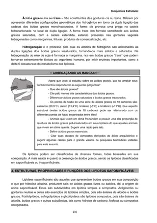 Bioquímica Estrutural
  136
Ácidos graxos cis ou trans - São constituintes das gorduras cis ou trans. Diferem por
apresentar diferentes configurações geométricas dos hidrogênios em torno da dupla ligação das
cadeias dos ácidos graxos monoinsaturados. A forma cis provoca uma prega na cadeia
hidrocarbonada no local da dupla ligação. A forma trans tem formato semelhante aos ácidos
graxos saturados, com a cadeia estendida, estando presentes nas gorduras vegetais
hidrogenadas como margarinas, frituras, produtos de comercialização, etc.
Hidrogenação é o processo pelo qual os átomos de hidrogênio são adicionados às
duplas ligações dos ácidos graxos insaturados, tornando-os mais sólidos e saturados. Na
hidrogenação do óleo de soja é formada a margarina, rica em ácidos graxos “trans” que podem
tornar-se extremamente tóxicos ao organismo humano, por inibir enzimas importantes, como a
delta 6 dessaturase do metabolismo dos lipídeos.
:: ARREGAÇANDO AS MANGAS!! ::
Os lipídeos podem ser classificados de diversas formas, todas baseadas em sua
composição. A mais usada é quanto à presença de ácidos graxos, sendo os lipídeos classificados
em saponificáveis ou insaponificáveis.
3. ESTRUTURAS, PROPRIEDADES E FUNÇÕES DOS LIPÍDEOS SAPONIFICÁVEIS
Lipídeos saponificáveis são aqueles que apresentam ácidos graxos em sua composição
e que por hidrólise alcalina, produzem saís de ácidos graxos livres ou sabões, daí a origem do
nome saponificável. Estes são subdivididos em lipídios simples e compostos. Acilgliceróis ou
gorduras neutras e ceras são exemplos de lipídeos simples, pois são ésteres de alcoóis e ácidos
graxos. Fosfolipídeos, esfingolipídeos e glicolipídeos são lipídeos compostos, pois são ésteres de
alcoóis, ácidos graxos e outras substâncias, tais como hidratos de carbono, fosfatos ou compostos
nitrogenados.
Agora que você já estudou sobre os ácidos graxos, que tal ampliar seus
conhecimentos respondendo as seguintes perguntas?
- Que são ácidos graxos?
- Cite pelo menos três características dos ácidos graxos.
- Diferenciar ácidos graxos saturados e ácidos graxos insaturados.
- Os pontos de fusão de uma série de ácidos graxos de 18 carbonos são:
esteárico (69,9°C), oléico (13,4°C), linoléico (-5°C) e linolênico (-11°C). Que aspecto
estrutural destes ácidos graxos de 18 carbonos pode ser relacionado com os
diferentes pontos de fusão encontrados entre eles?
- Animais que vivem em clima frio tendem a possuir uma alta proporção de
resíduos de ácidos graxos poli-insaturados em seus lipídeos do que aqueles animais
que vivem em clima quente. Sugerir uma razão para isto.
- Definir ácidos graxos essenciais.
- Citar duas classes de compostos derivados do ácido araquidônico e
sugerir algumas razões para o grande volume de pesquisas biomédicas voltadas
para este assunto.
 