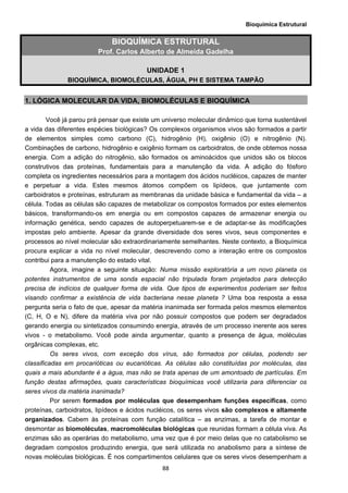 Bioquímica Estrutural
  88
BIOQUÍMICA ESTRUTURAL
Prof. Carlos Alberto de Almeida Gadelha
UNIDADE 1
BIOQUÍMICA, BIOMOLÉCULAS, ÁGUA, PH E SISTEMA TAMPÃO
1. LÓGICA MOLECULAR DA VIDA, BIOMOLÉCULAS E BIOQUÍMICA
Você já parou prá pensar que existe um universo molecular dinâmico que torna sustentável
a vida das diferentes espécies biológicas? Os complexos organismos vivos são formados a partir
de elementos simples como carbono (C), hidrogênio (H), oxigênio (O) e nitrogênio (N).
Combinações de carbono, hidrogênio e oxigênio formam os carboidratos, de onde obtemos nossa
energia. Com a adição do nitrogênio, são formados os aminoácidos que unidos são os blocos
construtivos das proteínas, fundamentais para a manutenção da vida. A adição do fósforo
completa os ingredientes necessários para a montagem dos ácidos nucléicos, capazes de manter
e perpetuar a vida. Estes mesmos átomos compõem os lipídeos, que juntamente com
carboidratos e proteínas, estruturam as membranas da unidade básica e fundamental da vida – a
célula. Todas as células são capazes de metabolizar os compostos formados por estes elementos
básicos, transformando-os em energia ou em compostos capazes de armazenar energia ou
informação genética, sendo capazes de autoperpetuarem-se e de adaptar-se às modificações
impostas pelo ambiente. Apesar da grande diversidade dos seres vivos, seus componentes e
processos ao nível molecular são extraordinariamente semelhantes. Neste contexto, a Bioquímica
procura explicar a vida no nível molecular, descrevendo como a interação entre os compostos
contribui para a manutenção do estado vital.
Agora, imagine a seguinte situação: Numa missão exploratória a um novo planeta os
potentes instrumentos de uma sonda espacial não tripulada foram projetados para detecção
precisa de indícios de qualquer forma de vida. Que tipos de experimentos poderiam ser feitos
visando confirmar a existência de vida bacteriana nesse planeta ? Uma boa resposta a essa
pergunta seria o fato de que, apesar da matéria inanimada ser formada pelos mesmos elementos
(C, H, O e N), difere da matéria viva por não possuir compostos que podem ser degradados
gerando energia ou sintetizados consumindo energia, através de um processo inerente aos seres
vivos - o metabolismo. Você pode ainda argumentar, quanto a presença de água, moléculas
orgânicas complexas, etc.
Os seres vivos, com exceção dos vírus, são formados por células, podendo ser
classificadas em procarióticas ou eucarióticas. As células são constituídas por moléculas, das
quais a mais abundante é a água, mas não se trata apenas de um amontoado de partículas. Em
função destas afirmações, quais características bioquímicas você utilizaria para diferenciar os
seres vivos da matéria inanimada?
Por serem formados por moléculas que desempenham funções específicas, como
proteínas, carboidratos, lipídeos e ácidos nucléicos, os seres vivos são complexos e altamente
organizados. Cabem às proteínas com função catalítica – as enzimas, a tarefa de montar e
desmontar as biomoléculas, macromoléculas biológicas que reunidas formam a célula viva. As
enzimas são as operárias do metabolismo, uma vez que é por meio delas que no catabolismo se
degradam compostos produzindo energia, que será utilizada no anabolismo para a síntese de
novas moléculas biológicas. É nos compartimentos celulares que os seres vivos desempenham a
 