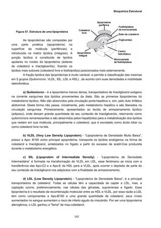 Bioquímica Estrutural
  142
Figura 57. Estrutura de uma lipoproteína
As lipoproteínas são compostas por
uma parte protéica (apoproteína) na
superfície da molécula (periféricas) e
introduzida na matriz lipídica (integrais). A
porção lipídica é constituída de lipídios
apolares no núcleo da lipoproteína (ésteres
de colesterol e triacilgliceróis), ficando os
lipídios mais solúveis (colesterol livre e fosfolipídios) posicionados mais externamente.
A fração lipídica das lipoproteínas é muito variável, e permite a classificação das mesmas
em 5 grupos (Quilomícron, VLDL, IDL, LDL e HDL) , de acordo com suas densidades e mobilidade
eletroforética.
a) Quilomícron - é a lipoproteína menos densa, transportadora de triacilglicerol exógeno
na corrente sanguínea dos lipídios provenientes da dieta. São as primeiras lipoproteínas do
metabolismo lipídico. Não são absorvidos pela circulação porta-hepática e, sim, pelo duto linfático
abdominal. Desta forma não passa, inicialmente, pelo metabolismo hepático e são liberados na
circulação sanguínea. Primeiramente, apresentados ao tecido de armazenamento lipídico
(adiposo), onde deixam grande quantidade de seu conteúdo de triacilgliceróis, retornando como
quilomícrons remanescentes e são absorvidos pelos hepatócitos para a metabolização dos lipídios
que restam em sua molécula, principalmente o colesterol, que é excretado como ácido biliar ou
como colesterol livre na bile.
b) VLDL (Very Low Density Lipoprotein) - "Lipoproteína de Densidade Muito Baixa",
possui a Apo- B100 como principal apoproteína, transporta os lipídios endógenos na forma de
colesterol e triacilglicerol, sintetizados no fígado a partir do excesso de acetil-Coa produzida
durante o metabolismo energético.
c) IDL (Lipoprotein of Intermediate Density) - “Lipoproteína de Densidade
Intermediária” é formada na transformação de VLDL em LDL, esse fenômeno se inicia com a
transferência das Apo-C2 e a Apo-E da HDL para a VLDL, após ocorrer o depósito de parte do
seu conteúdo de triacilglicerol nos adipócitos com a finalidade de armazenamento.
d) LDL (Low Density Lipoprotein) - "Lipoproteína de Densidade Baixa", é a principal
transportadora de colesterol. Todas as células têm a capacidade de captar a LDL, mas, a
captação ocorre, preferencialmente, nas células das gônadas, suprarrenais e fígado. Essa
lipoproteína é o resultado da recombinação molecular entre as HDL e VLDL, por essa razão a LDL
tem como componentes a Apo-B100 e uma grande quantidade de colesterol, seus níveis
aumentados no sangue aumentam o risco de infarto agudo do miocárdio. Por ser uma lipoproteína
aterogênica, o LDL ganhou a "fama" de mau-colesterol.
 