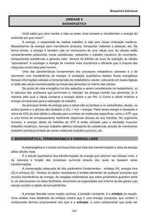 Bioquímica Estrutural
  144
UNIDADE 6
BIOENERGÉTICA
Você sabia que para manter a vida os seres vivos extraem e transformam a energia do
ambiente em que vivem?
A energia, a capacidade de realizar trabalho, é vital para nossa civilização moderna.
Necessitamos de energia para manufaturar produtos, transportar materiais e pessoas, etc. De
forma similar, a energia é também vital no microcosmo de uma célula viva. As células estão
constantemente produzindo novas substâncias, realizando o trabalho mecânico do movimento,
transportando substâncias e gerando calor. Através de bilhões de anos de evolução as células
“aprenderam” a empregar a energia de maneira mais econômica e eficiente que a maioria das
máquinas construídas pelo homem.
Uma das características fundamentais dos processos metabólicos celulares é a de
ocorrerem com transferência de energia. A avaliação quantitativa desses fluxos energéticos
fornece informações valiosas à compreensão do metabolismo celular, colocando em bases lógicas
a razão das várias transformações químicas dos alimentos no interior das células.
Do ponto de vista energético há três aspectos a serem considerados no metabolismo: a)
A natureza dos processos que promovem a “retirada” da energia contida nos alimentos; b) A
maneira pela qual a célula conserva a energia obtida e por fim, c) Como a célula mobiliza a
energia armazenada para a realização de trabalho.
As principais fontes de energia para a célula são os lipídeos e os carboidratos; destes, os
ácidos graxos e a glicose são oxidados a C02 + H20 + energia. Parte desta energia é dissipada e
cerca de 45% do total obtido é utilizado para a síntese de moléculas específicas, como o ATP, que
é uma forma de armazenamento facilmente disponível através de sua hidrólise. No organismo
humano, a energia obtida da hidrólise do ATP é então utilizada para a atividade muscular
(trabalho mecânico), nervosa (trabalho elétrico) transporte de substâncias através de membranas
(trabalho osmótico) síntese de outras moléculas (trabalho químico), etc.
1. BIOENERGÉTICA, TERMODINÂMICA E ENERGIA LIVRE
A bioenergética é o campo da bioquímica que trata das transformações e usos da energia
pelas células vivas.
É o estudo quantitativo das transformações de energia que ocorrem nas células vivas, e
da natureza e função dos processos químicos através dos quais se baseiam estas
transformações.
A manipulação adequada de três parâmetros fundamentais - entalpia (H), energia livre
(G) e entropia (S) - fornece os dados necessários à análise elementar de qualquer processo que
envolva transferência de energia. As relações matemáticas que estes parâmetros guardam entre
si, ao descreverem um dado fenômeno, encontram-se organizadas sob a forma de leis gerais cujo
estudo constitui o objeto da termodinâmica.
A energia liberada numa reação química, à pressão constante, é a entalpia da reação.
Urna análise mais detalhada da entalpia mostra que é uma energia composta, que contém o
componente térmico propriamente dito que é a entropia, e outro componente que pode ser
 