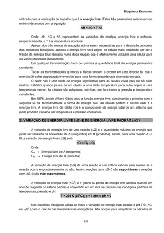 Bioquímica Estrutural
  145
utilizado para a realização de trabalho que é a energia livre. Estes três parâmetros relacionam-se
entre si de acordo com a equação:
ΔH = ΔG + T ΔS
Onde: ΔH, ΔG e ΔS representam as variações de entalpia, energia livre e entropia,
respectivamente, e T é a temperatura absoluta.
Apesar dos três termos da equação acima serem necessários para a descrição completa
dos processos biológicos, apenas a energia livre será objeto de estudo mais detalhado por ser a
fração da energia total liberada numa dada reação que é efetivamente utilizada pela célula para
os vários processos metabólicos.
Em qualquer transformação física ou química a quantidade total de energia permanece
constante.
Todas as transformações químicas e físicas tendem a ocorrer em uma direção tal que a
energia útil sofre degradação irreversível para uma forma desordenada chamada entropia.
O calor não é uma fonte de energia significativa para as células vivas pois ele só pode
realizar trabalho quando passa de um objeto a uma dada temperatura para outro objeto a uma
temperatura menor. As células são máquinas químicas que funcionam a pressão e temperatura
constantes.
Em 1878, Josiah Willard Gibbs criou a função energia livre, combinando a primeira com a
segunda lei da termodinâmica. A forma de energia que as células podem e devem usar é a
energia livre. A energia livre de Gibbs (G) é o componente da energia total de um sistema que
pode produzir trabalho em temperatura e pressão constantes.
2. VARIAÇÃO DE ENERGIA LIVRE (∆G) E DE ENERGIA LIVRE PADRÃO (∆G’)
A variação de energia livre de uma reação (∆G) é a quantidade máxima de energia que
pode ser utilizada na conversão de A (reagentes) em B (produtos). Assim, para uma reação A ⇔
B, a variação de energia livre (∆G) será:
ΔG = GB − GA
Onde:
GA → Energia livre de A (reagentes)
GB → Energia livre de B (produtos)
A variação de energia livre (∆G) de uma reação é um critério valioso para avaliar se a
reação ocorre espontaneamente ou não. Assim, reações com ΔG<0 são espontâneas e reações
com ΔG>0 são não espontâneas.
A variação de energia livre (∆GO
) é o ganho ou perda de energia em calorias quando um
mol de reagente no estado padrão é convertido em um mol de produto nas condições padrões de
temperatura, pressão e pH.
T = 298 K (25o
C); p = 1 atm e pH = 0
Nos sistemas biológicos utiliza-se mais a variação de energia livre padrão à pH 7,0 (∆G’
ou ∆Go’
) para o cálculo das transferências energéticas. Isto porque para simplificar os cálculos de
 