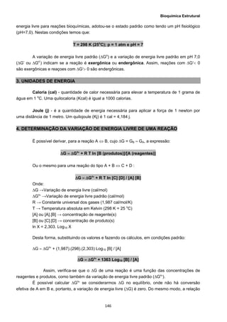 Bioquímica Estrutural
  146
energia livre para reações bioquímicas, adotou-se o estado padrão como tendo um pH fisiológico
(pH=7,0). Nestas condições temos que:
T = 298 K (25o
C); p = 1 atm e pH = 7
A variação de energia livre padrão (∆Go
) e a variação de energia livre padrão em pH 7,0
(∆G’ ou ∆Go’
) indicam se a reação é exergônica ou endergônica. Assim, reações com ΔG′< 0
são exergônicas e reaçoes com ΔG′> 0 são endergônicas.
3. UNIDADES DE ENERGIA
Caloria (cal) - quantidade de calor necessária para elevar a temperatura de 1 grama de
água em 1 o
C. Uma quilocaloria (Kcal) é igual a 1000 calorias.
Joule (j) - é a quantidade de energia necessária para aplicar a força de 1 newton por
uma distância de 1 metro. Um quilojoule (Kj) é 1 cal = 4,184 j.
4. DETERMINAÇÃO DA VARIAÇÂO DE ENERGIA LIVRE DE UMA REAÇÃO
É possível derivar, para a reação A ⇔ B, cujo ∆G = GB – GA, a expressão:
ΔG = ΔGo
′ + R T ln [B (produtos)]/[A (reagentes)]
Ou o mesmo para uma reação do tipo A + B ⇔ C + D :
ΔG = ΔGo
′ + R T ln [C] [D] / [A] [B]
Onde:
ΔG →Variação de energia livre (cal/mol)
ΔGo
′ →Variação de energia livre padrão (cal/mol)
R → Constante universal dos gases (1,987 cal/mol/K)
T → Temperatura absoluta em Kelvin (298 K = 25 o
C)
[A] ou [A].[B] → concentração de reagente(s)
[B] ou [C].[D] → concentração de produto(s)
ln X = 2,303. Log10 X
Desta forma, substituindo os valores e fazendo os cálculos, em condições padrão:
ΔG = ΔGo
′ + (1,987).(298).(2,303) Log10 [B] / [A]
ΔG = ΔGo
′ + 1363 Log10 [B] / [A]
Assim, verifica-se que o ∆G de uma reação é uma função das concentrações de
reagentes e produtos, como também da variação de energia livre padrão (ΔGo
′).
É possível calcular ΔGo
′ se considerarmos ΔG no equilíbrio, onde não há conversão
efetiva de A em B e, portanto, a variação de energia livre (ΔG) é zero. Do mesmo modo, a relação
 