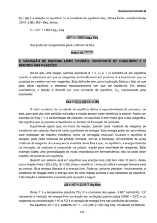 Bioquímica Estrutural
  147
[B] / [A] é a relação no equilíbrio ou a constante de equilíbrio Keq. Dessa forma, substituindo-se
ΔG=0 e [B] / [A] = Keq, temos:
0 = ΔGo
′ + 1363 Log10 Keq
ΔGo
′ = - 1363 Log10 Keq
Que pode ser reorganizada para o cálculo da Keq:
Keq = 10 -∆Go’/1363
5. VARIAÇÃO DE ENERGIA LIVRE PADRÃO, CONSTANTE DE EQUILÍBRIO E O
SENTIDO DAS REAÇÕES
Diz-se que uma reação química reversível A + B ⇔ C + D encontra-se em equilíbrio
quando a velocidade em que os reagentes se transformam em produtos é a mesma em que os
produtos se transformam em reagentes. Esta definição tem como implicação básica o fato de que
para haver equilíbrio o processo necessariamente tem que ser reversível. Em termos
quantitativos, a reação é descrita por uma constante de equilíbrio, Keq, representada pela
expressão:
Keq = [C] x [D]/ [A] x [B]
O valor numérico da constante de equilíbrio define a espontaneidade do processo, ou
seja, para qual dos dois sentidos indicados a reação possui maior tendência a ocorrer. Assim por
exemplo se Keq = 1, a concentração de produtos, no equilíbrio é bem maior que a dos reagentes.
Isto significa que o processo é favorecido no sentido da formação de produtos.
Suponha-se agora que, no início da reação, quando cada molécula de reagente se
transforma em produto, libera-se certa quantidade de energia. Esta energia pode ser aproveitada
para realização de trabalho mecânico, como na contração muscular. Quando o equilíbrio é
atingido, para cada molécula de produto formada, tem-se a formação concomitante de outra
molécula de reagente. A consequência imediata deste fato é que, no equilíbrio, a energia liberada
na formação de produtos é consumida na própria reação para ressíntese de reagentes. Este
exemplo ilustra uma generalização de muita importância em termodinâmica: não se pode obter
trabalho de sistemas em equilíbrio.
Quando um sistema está em equilíbrio sua energia livre (ΔG) tem valor O (zero). Antes
que a reação (Keq = [C] x [D] / [A] x [B]) atinja o equilíbrio o músculo utiliza a energia liberada para
se contrair. Esta energia liberada é a energia livre. Pode-se, portanto perceber, intuitivamente, a
existência de relação entre a energia livre de urna reação química e sua constante de equilíbrio.
Esta relação é usualmente expressa pela equação a seguir:
ΔG = ΔGo
+ 2,3 R T log Keq
Onde: T é a temperatura absoluta (o
K), R a constante dos gases (1.987 cal/moI/K), ΔGo
representa a variação de energia livre da reação em condições padronizadas (298K = 250
C e os
reagentes na concentração 1 M) e AG é a variação de energia livre nas condições da reação.
No equilíbrio ΔG = O e, portanto ΔGo
= - 2,3 (298) (1,987) log Keq, resultando na fórmula:
 