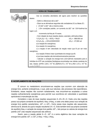 Bioquímica Estrutural
  149
:: HORA DE TRABALHAR!!! ::
6. ACOPLAMENTO DE REAÇÕES
É comum no metabolismo encontrarem-se reações que ocorrem com absorção de
energia livre, portanto endergônicas, e que, pela sua natureza, são processos não espontâneos.
Entretanto, essas reações não ocorrem isoladamente, mas encontram-se acopladas a outras
reações suficientemente exergônicas para permitir sua ocorrência em velocidade e quantidade
apreciáveis à manutenção da vida.
Considere o caso de duas reações sequenciais A→B e B→C. Cada uma das reações
possui sua própria constante de equilíbrio, Keq1 e Keq2, e cada uma delas possui sua variação de
energia livre padrão característica, ∆Go’
1 e ∆Go’
2. Como essas duas reações são sequenciais,
elimina-se B, através do qual a reação resultante é A→C. Esta também terá sua própria constante
de equilíbrio KeqT e variação de energia livre padrão ∆Go’
T. Isto porque os valores de energia livre
padrão (∆Go’
) das reações sequenciais são aditivos.
Assim, para a reação global A→C, ∆Go’
é a soma algébrica das duas variações de
energia livre padrão ∆Go’
1 e ∆Go’
2 e KeqT = Keq1 x Keq2.
Use os conceitos abordados até agora para resolver as questões
abaixo.
- Definir e diferenciar ΔG e ΔG°‘.
- Dizer se as afirmativas seguintes são verdadeiras (V) ou falsas (F):
( ) O ΔG° e ΔG°‘ são a mesma coisa;
( ) Em condições padrão, um aumento do ΔG°‘ de 1,36 Kcal/mol da
lugar a um
incremento da Keq de 10 vezes;
- Com relação às duas reações abaixo, assinale a afirmativa falsa:
1) C6H12O6 + O2 → 6CO2 + 6H2O ΔG’A= - 686.000 cal
2) C6H12O6 → 2CH3CHOHCOOH ΔG’B= - 47.000 cal
a) a reação B é exergônica;
b) a reação A é exergônica;
c) a reação A tem velocidade de reação maior que B por ser mais
exergônica;
d) a reação A libera maior quantidade de energia que B;
e) as duas reações são termodinamicamente possíveis.
- Calcular a variação de energia livre (ΔG=cal/mol) necessária para à
hidrólise do ATP nas condições fisiológicas encontradas nas células cerebrais do
rato. Dados: [ATP]= 2,59 x 10-3
M, [ADP]=0,73 x 10-3
M e [Pi]= 2,72 x 10-3
M,
sendo T=25°C
 